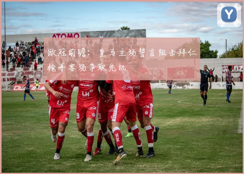 欧冠前瞻：皇马主场誓言阻击拜仁枪手客场争取先机