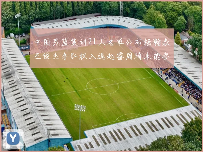 中国男篮集训21人名单公布杨瀚森王俊杰李弘权入选赵睿周琦未能参加