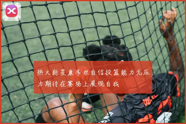 热火新星康韦尔自信投篮能力无压力期待在赛场上展现自我