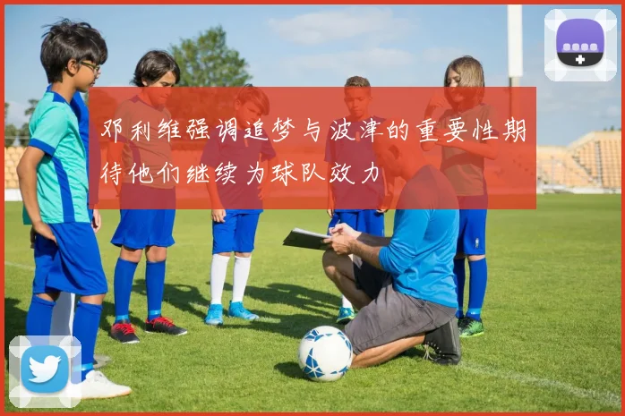 邓利维强调追梦与波津的重要性期待他们继续为球队效力