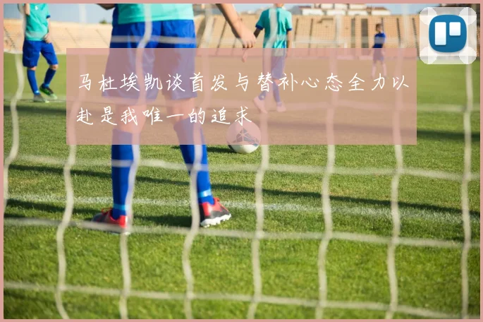 马杜埃凯谈首发与替补心态全力以赴是我唯一的追求