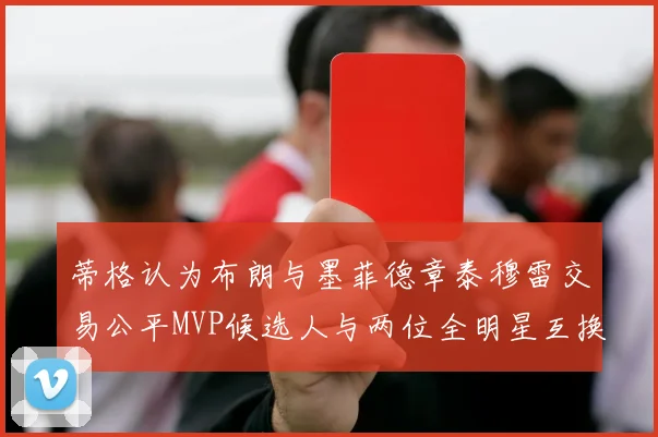 蒂格认为布朗与墨菲德章泰穆雷交易公平MVP候选人与两位全明星互换合理性分析