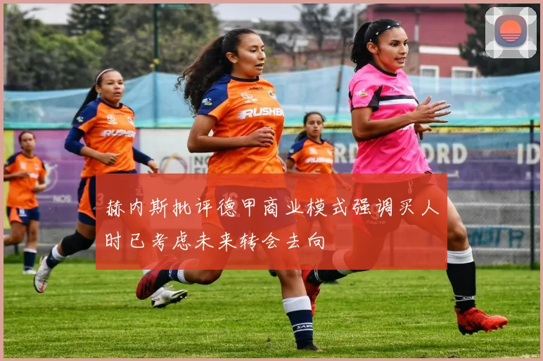 赫内斯批评德甲商业模式强调买人时已考虑未来转会去向
