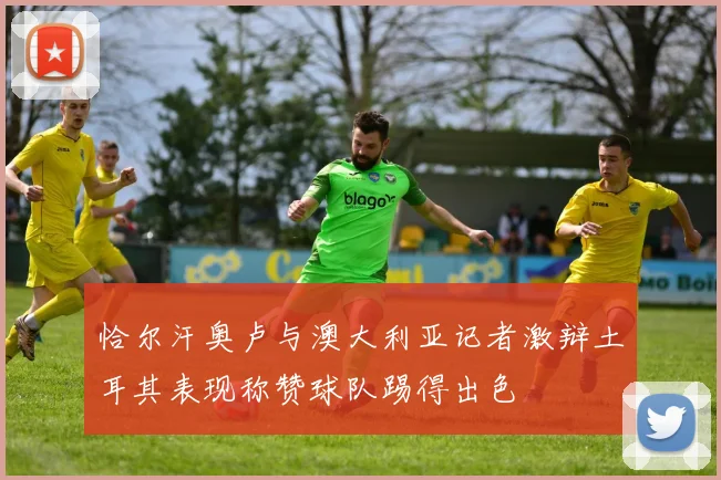 恰尔汗奥卢与澳大利亚记者激辩土耳其表现称赞球队踢得出色
