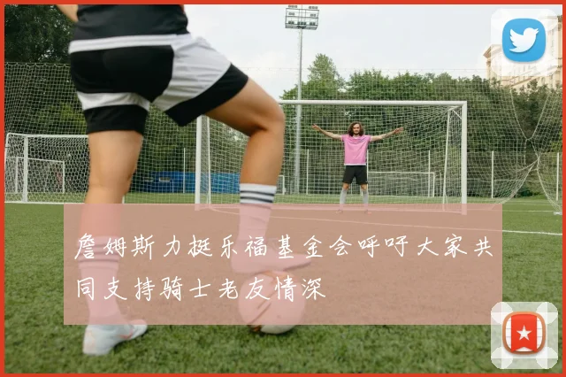 詹姆斯力挺乐福基金会呼吁大家共同支持骑士老友情深