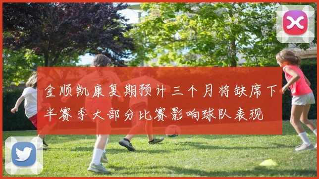 金顺凯康复期预计三个月将缺席下半赛季大部分比赛影响球队表现