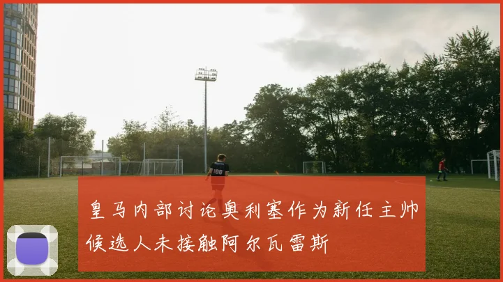 皇马内部讨论奥利塞作为新任主帅候选人未接触阿尔瓦雷斯