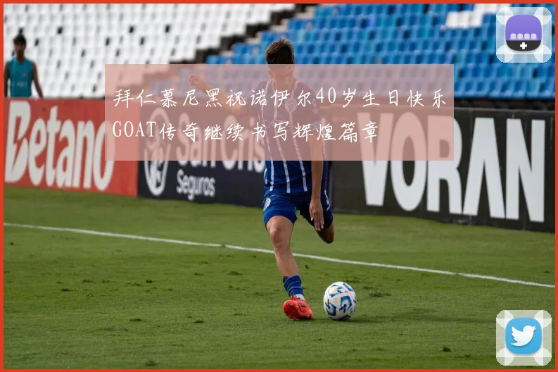 拜仁慕尼黑祝诺伊尔40岁生日快乐GOAT传奇继续书写辉煌篇章