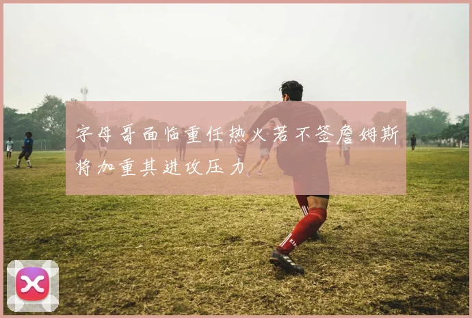 字母哥面临重任热火若不签詹姆斯将加重其进攻压力