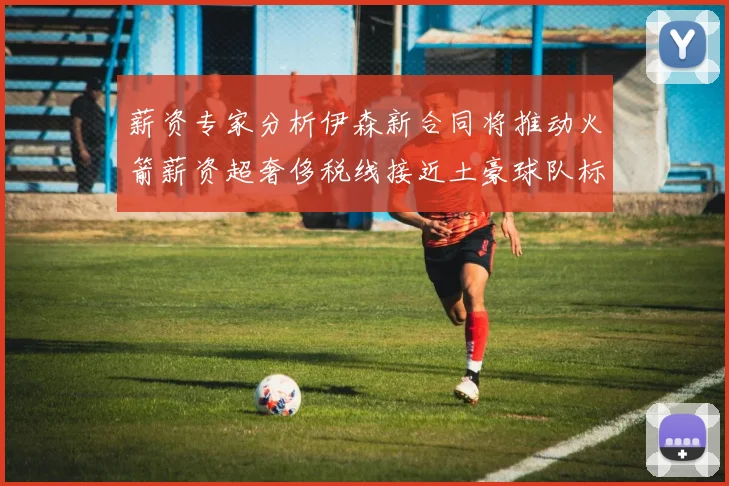 薪资专家分析伊森新合同将推动火箭薪资超奢侈税线接近土豪球队标准